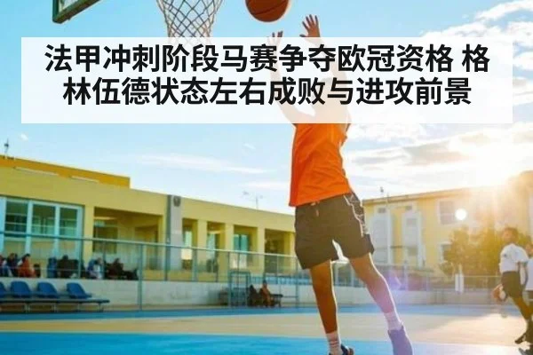 法甲冲刺阶段马赛争夺欧冠资格 格林伍德状态左右成败与进攻前景