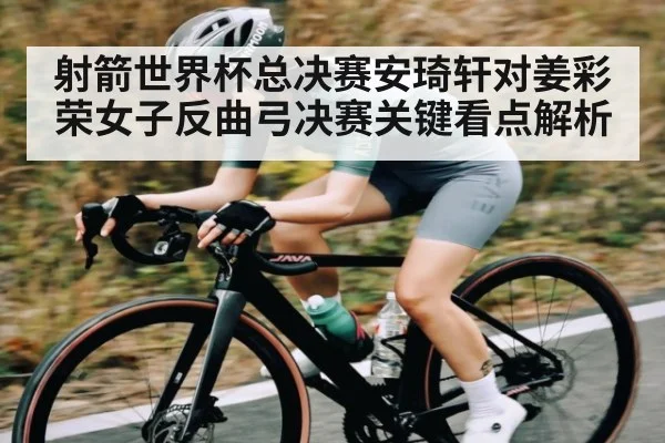 射箭世界杯总决赛安琦轩对姜彩荣女子反曲弓决赛关键看点解析